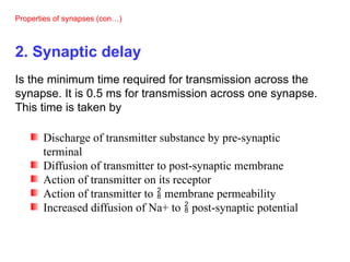 Properties of synapses (con…)
2. Synaptic delay
Is the minimum time required for transmission across the
synapse. It is 0.5 ms for transmission across one synapse.
This time is taken by
Discharge of transmitter substance by pre-synaptic
terminal
Diffusion of transmitter to post-synaptic membrane
Action of transmitter on its receptor
Action of transmitter to  membrane permeability
Increased diffusion of Na+ to  post-synaptic potential
 