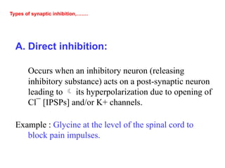 Types of synaptic inhibition,…….
A. Direct inhibition:
Occurs when an inhibitory neuron (releasing
inhibitory substance) acts on a post-synaptic neuron
leading to  its hyperpolarization due to opening of
Cl¯ [IPSPs] and/or K+ channels.
Example : Glycine at the level of the spinal cord to
block pain impulses.
 