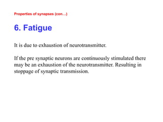 Properties of synapses (con…)
6. Fatigue
It is due to exhaustion of neurotransmitter.
If the pre synaptic neurons are continuously stimulated there
may be an exhaustion of the neurotransmitter. Resulting in
stoppage of synaptic transmission.
 