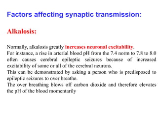 Factors affecting synaptic transmission:
Alkalosis:
Normally, alkalosis greatly increases neuronal excitability.
For instance, a rise in arterial blood pH from the 7.4 norm to 7.8 to 8.0
often causes cerebral epileptic seizures because of increased
excitability of some or all of the cerebral neurons.
This can be demonstrated by asking a person who is predisposed to
epileptic seizures to over breathe.
The over breathing blows off carbon dioxide and therefore elevates
the pH of the blood momentarily
 