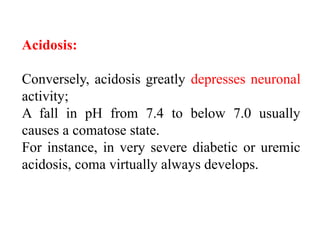 Acidosis:
Conversely, acidosis greatly depresses neuronal
activity;
A fall in pH from 7.4 to below 7.0 usually
causes a comatose state.
For instance, in very severe diabetic or uremic
acidosis, coma virtually always develops.
 