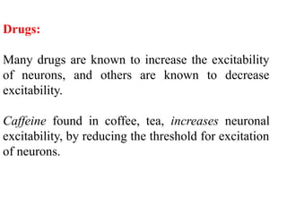 Drugs:
Many drugs are known to increase the excitability
of neurons, and others are known to decrease
excitability.
Caffeine found in coffee, tea, increases neuronal
excitability, by reducing the threshold for excitation
of neurons.
 