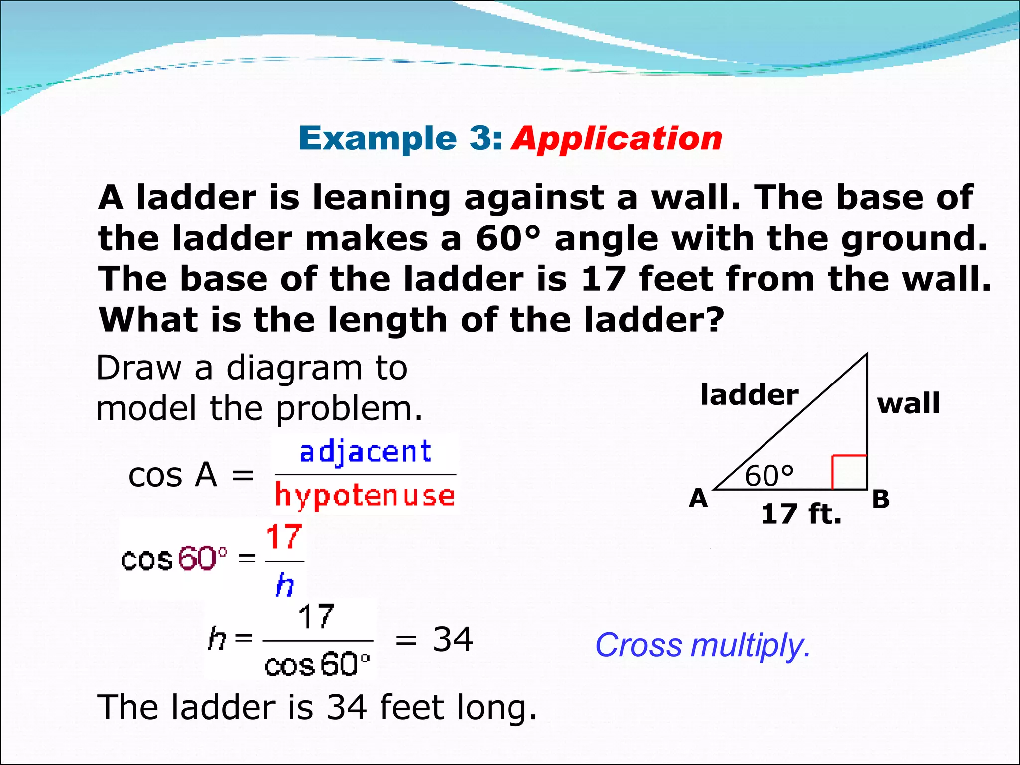 Example 3:  Application A ladder is leaning against a wall. The base of the ladder makes a 60° angle with the ground. The base of the ladder is 17 feet from the wall. What is the length of the ladder? Draw a diagram to model the problem. Cross multiply. The ladder is 34 feet long. = 34 17 ft. 60° wall ladder A A B cos A = 