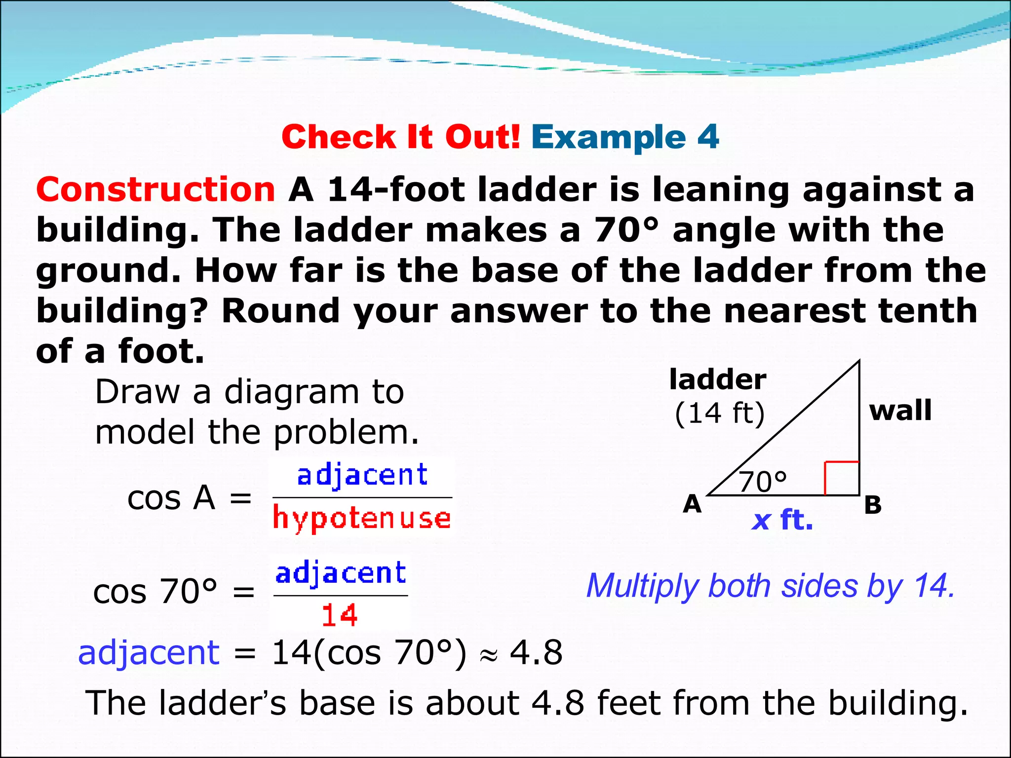 Check It Out!  Example 4  Construction   A 14-foot ladder is leaning against a building. The ladder makes a 70° angle with the ground. How far is the base of the ladder from the building? Round your answer to the nearest tenth of a foot. Draw a diagram to model the problem. adjacent  = 14(cos 70°)    4.8 The ladder ’ s base is about 4.8 feet from the building. Multiply both sides by 14. cos A = x  ft. 70° wall ladder (14 ft) A B cos 70° =  
