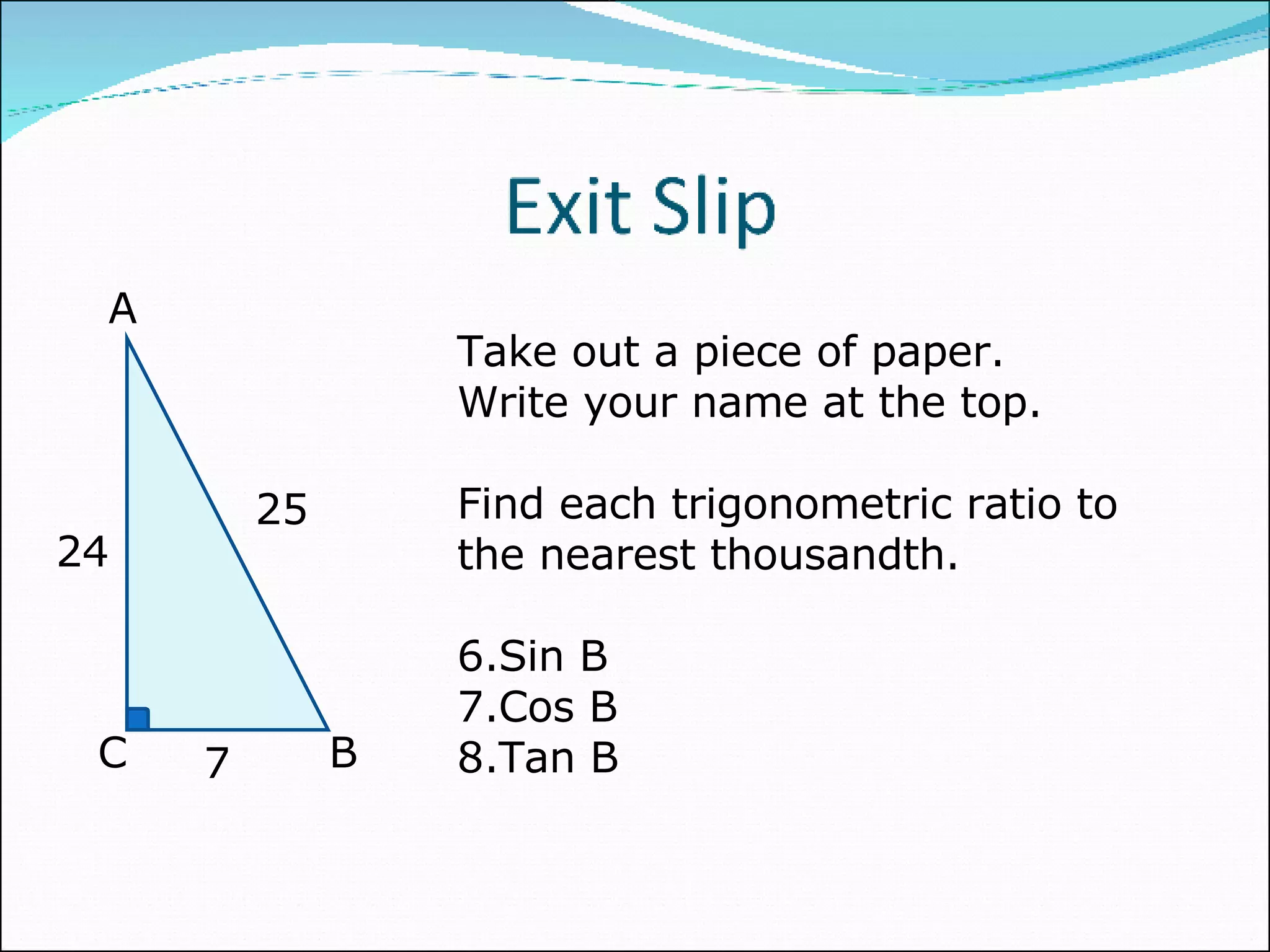 Take out a piece of paper. Write your name at the top. Find each trigonometric ratio to the nearest thousandth. Sin B Cos B Tan B A C B 25 24 7 