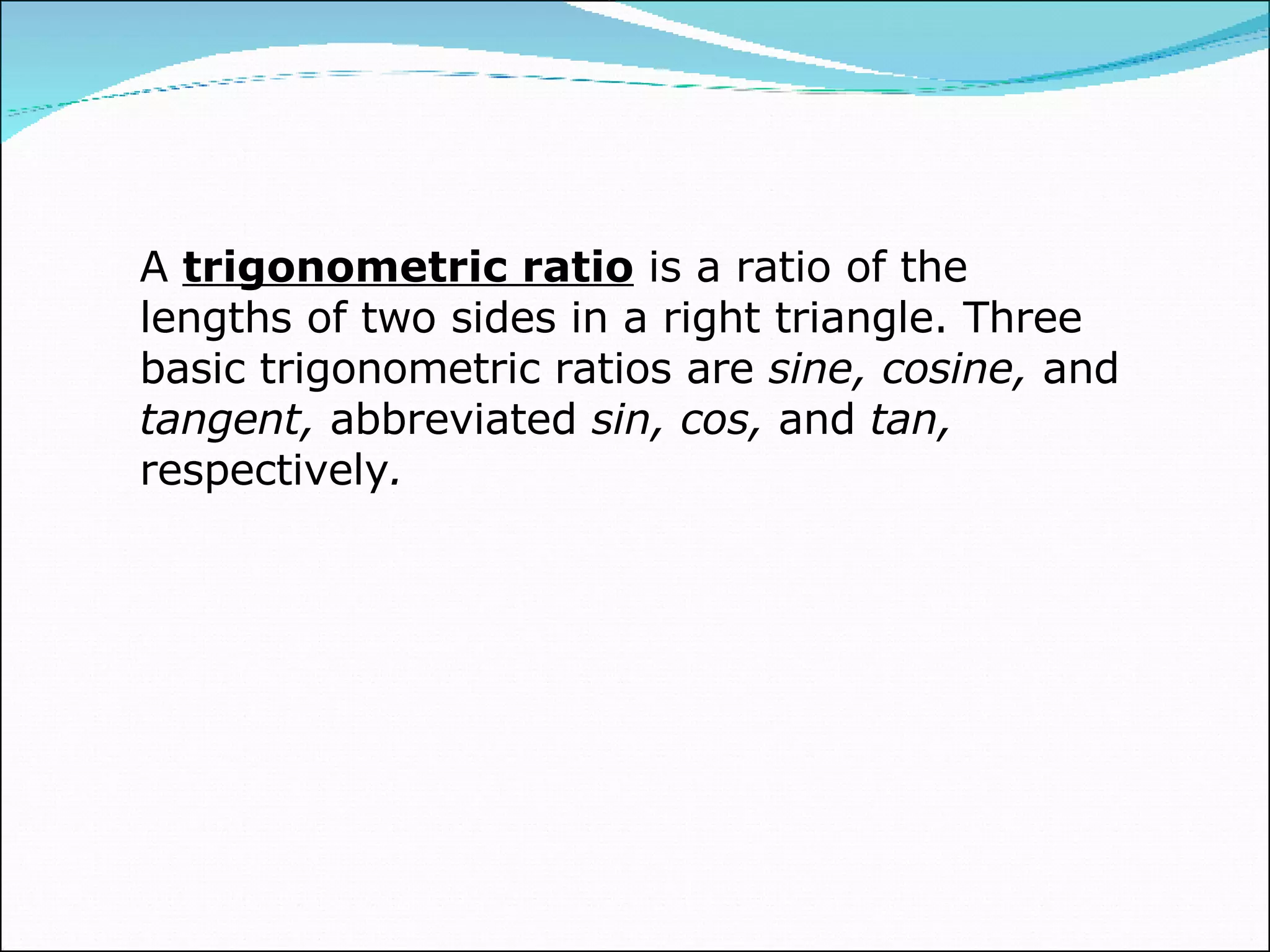 A  trigonometric ratio  is a ratio of the lengths of two sides in a right triangle. Three basic trigonometric ratios are  sine, cosine,  and  tangent,  abbreviated  sin, cos,  and  tan,  respectively . 
