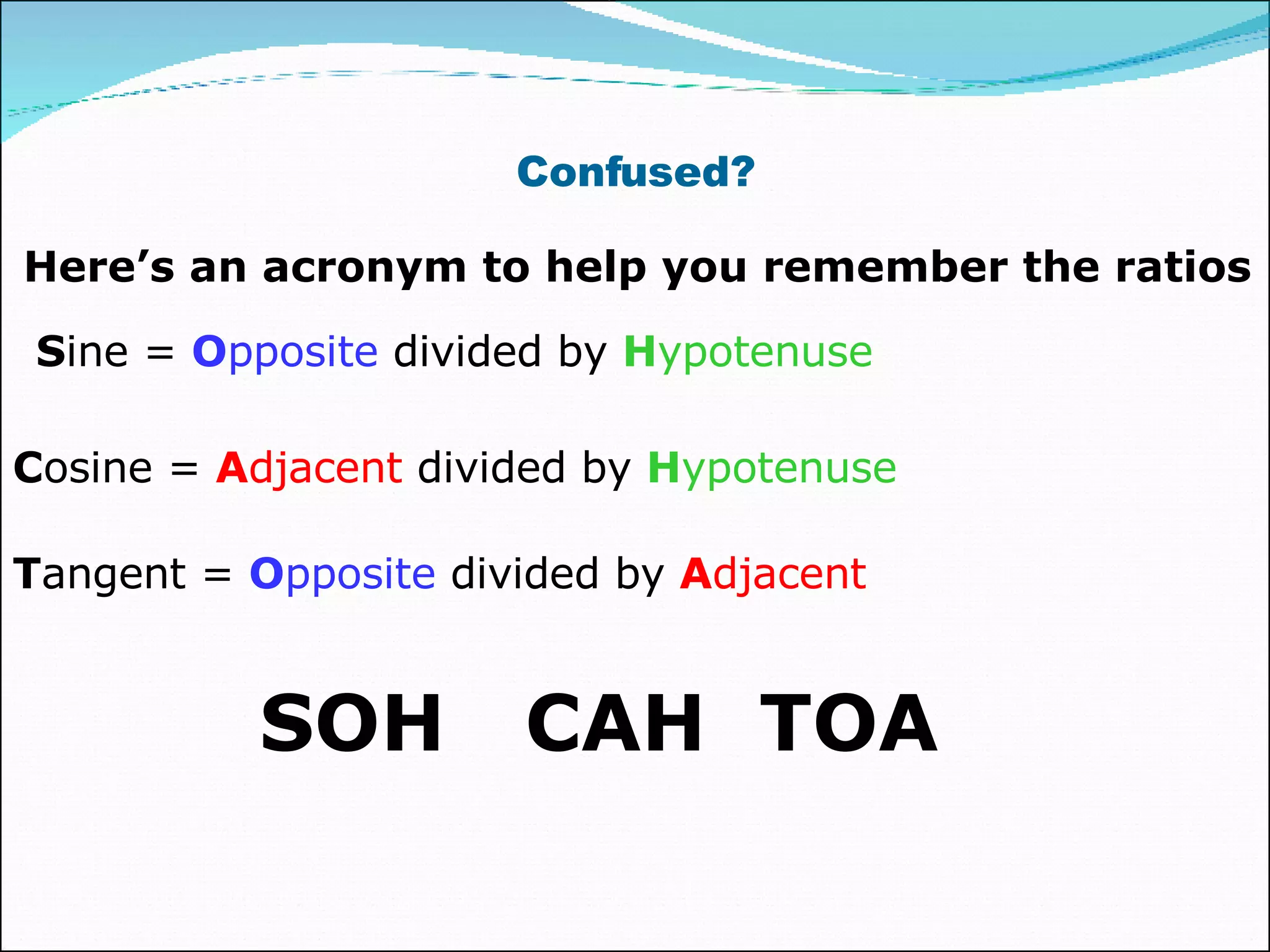 Confused? Here’s an acronym to help you remember the ratios S ine =  O pposite  divided by  H ypotenuse C osine =  A djacent  divided by  H ypotenuse T angent =  O pposite  divided by  A djacent SOH  CAH  TOA 
