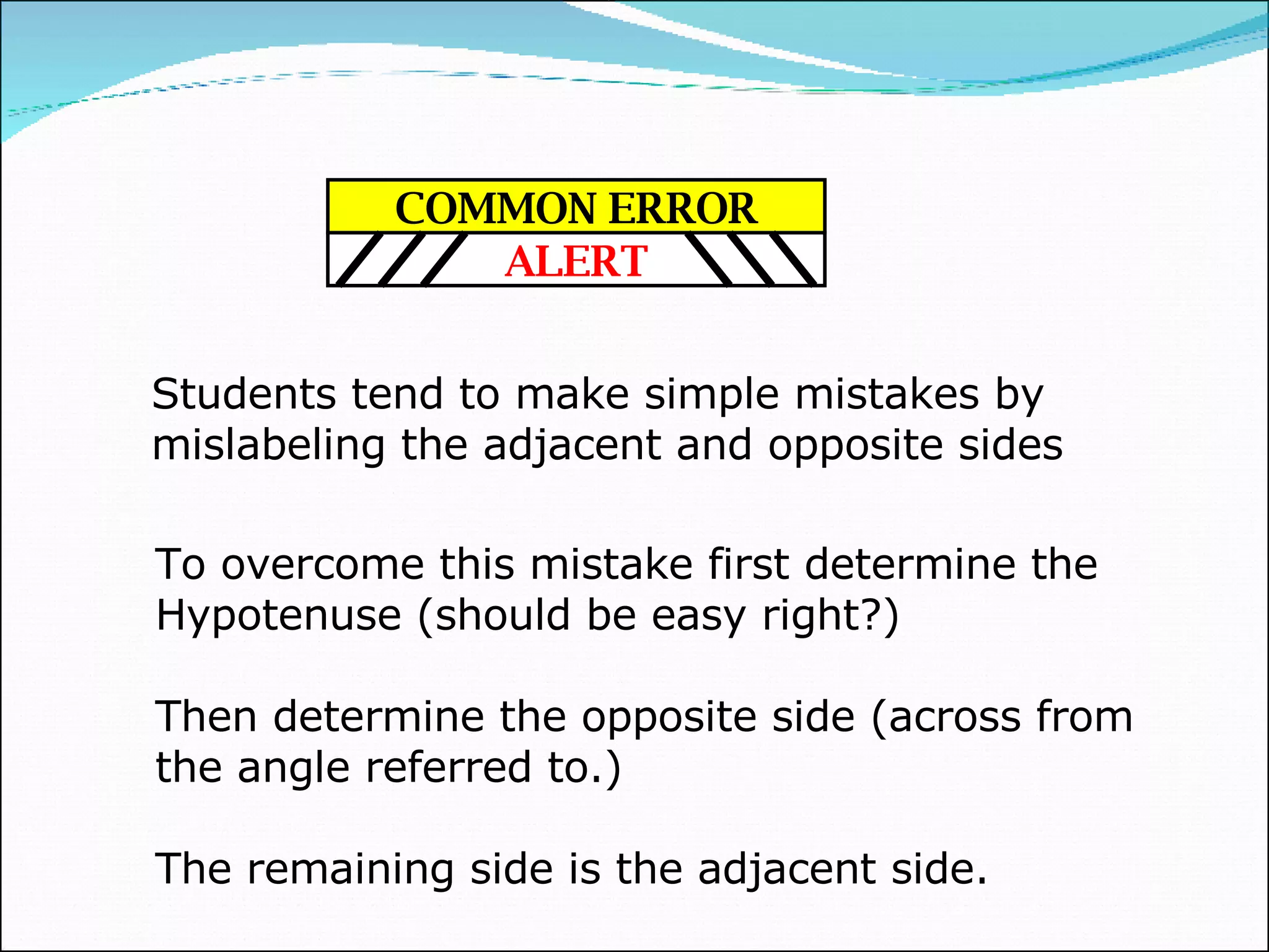 Students tend to make simple mistakes by mislabeling the adjacent and opposite sides To overcome this mistake first determine the Hypotenuse (should be easy right?) Then determine the opposite side (across from the angle referred to.) The remaining side is the adjacent side. COMMON ERROR ALERT 