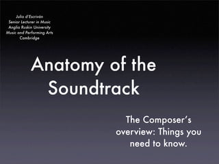 Julio d’Escriván
 Senior Lecturer in Music
 Anglia Ruskin University
Music and Performing Arts
       Cambridge




             Anatomy of the
              Soundtrack
                              The Composer’s
                            overview: Things you
                               need to know.