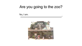 Are you going to the zoo?
______________________.
Yes, I am.
 