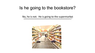 Is he going to the bookstore?
______________________.
No, he is not. He is going to the supermarket
 