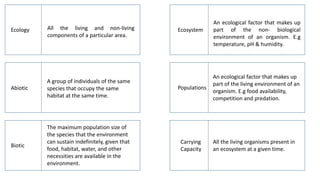 Ecology
Abiotic
Biotic
Ecosystem
Populations
Carrying
Capacity
All the living and non-living
components of a particular area.
An ecological factor that makes up
part of the non- biological
environment of an organism. E.g
temperature, pH & humidity.
A group of individuals of the same
species that occupy the same
habitat at the same time.
An ecological factor that makes up
part of the living environment of an
organism. E.g food availability,
competition and predation.
The maximum population size of
the species that the environment
can sustain indefinitely, given that
food, habitat, water, and other
necessities are available in the
environment.
All the living organisms present in
an ecosystem at a given time.
 