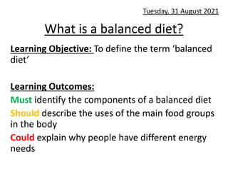 What is a balanced diet?
Learning Objective: To define the term ‘balanced
diet’
Learning Outcomes:
Must identify the components of a balanced diet
Should describe the uses of the main food groups
in the body
Could explain why people have different energy
needs
Tuesday, 31 August 2021
 