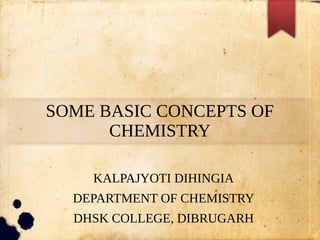 SOME BASIC CONCEPTS OF
CHEMISTRY
KALPAJYOTI DIHINGIA
DEPARTMENT OF CHEMISTRY
DHSK COLLEGE, DIBRUGARH
 