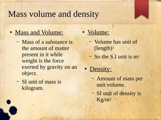 Mass volume and density
●
Mass and Volume:
– Mass of a substance is
the amount of matter
present in it while
weight is the force
exerted by gravity on an
object.
– SI unit of mass is
kilogram.
●
Volume:
– Volume has unit of
(length)3
– So the S.I unit is m3
●
Density:
– Amount of mass per
unit volume.
– SI unit of density is
Kg/m3
 