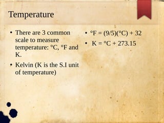 Temperature
●
There are 3 common
scale to measure
temperature: °C, °F and
K.
●
Kelvin (K is the S.I unit
of temperature)
●
°F = (9/5)(°C) + 32
●
K = °C + 273.15
 