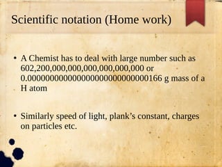 Scientific notation (Home work)
●
A Chemist has to deal with large number such as
602,200,000,000,000,000,000,000 or
0.000000000000000000000000000166 g mass of a
H atom
●
Similarly speed of light, plank’s constant, charges
on particles etc.
 