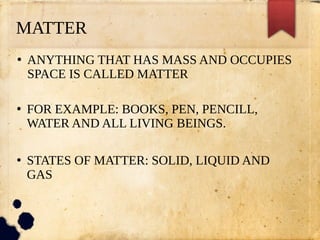 MATTER
●
ANYTHING THAT HAS MASS AND OCCUPIES
SPACE IS CALLED MATTER
●
FOR EXAMPLE: BOOKS, PEN, PENCILL,
WATER AND ALL LIVING BEINGS.
●
STATES OF MATTER: SOLID, LIQUID AND
GAS
 