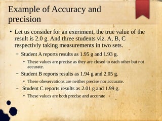 Example of Accuracy and
precision
●
Let us consider for an exeriment, the true value of the
result is 2.0 g. And three students viz. A, B, C
respectivly taking measurements in two sets.
– Student A reports results as 1.95 g and 1.93 g.
●
These values are precise as they are closed to each other but not
accurate.
– Student B reports results as 1.94 g and 2.05 g.
●
These obeservations are neither precise nor accurate.
– Student C reports results as 2.01 g and 1.99 g.
●
These values are both precise and accurate
 