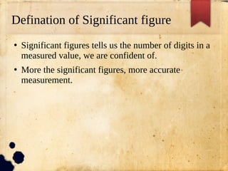 Defination of Significant figure
●
Significant figures tells us the number of digits in a
measured value, we are confident of.
●
More the significant figures, more accurate
measurement.
 
