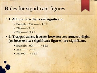 Rules for significant figures
●
1. All non zero digits are significant.
●
Example: 1234 ------> 4 S.F
●
234 ------> 3 S.F
●
212 -------> 3 S.F
●
2. Trapped zeros, ie zeros between two nonzero digits
(or between two significant figures) are significant.
●
Example: 1.004 -------> 4 S.F
●
20.3 ------> 3 S.F
●
300.002 ----> 6 S.F
 