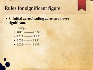 Rules for significant figure
●
3. Initial zeros/leading zeros are never
significant.
Example
●
0.001 ---------> 1 S.F
●
0.313 --------> 3 S.F
●
0.032 -------> 2 S.F
●
0.0204 ------> 3 S.F
 