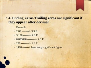 ●
4. Ending Zeros/Trailing zeros are significant if
they appear after decimal
Example
●
2.00 --------> 3 S.F
●
3.120 -------> 4 S.F
●
0.003020 ---------> 4 S.F
●
200 ---------> 1 S.F
●
1400 -------> how many significant figure
 