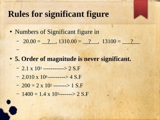 Rules for significant figure
●
Numbers of Significant figure in
– 20.00 = ? , 1310.00 = ? , 13100 = ?
–
●
5. Order of magnitude is never significant.
– 2.1 x 103 -----------> 2 S.F
– 2.010 x 106 ---------> 4 S.F
– 200 = 2 x 102 -------> 1 S.F
– 1400 = 1.4 x 103-------> 2 S.F
 