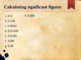Calculating significant figures
a 212
b 2.120
c 2.0042
d 310.020
e 310.00
f 3100
g 4.20
h 0.004
 