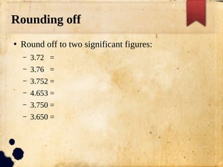 Rounding off
●
Round off to two significant figures:
– 3.72 =
– 3.76 =
– 3.752 =
– 4.653 =
– 3.750 =
– 3.650 =
 