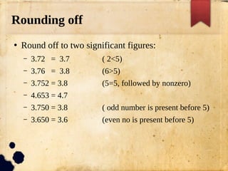 Rounding off
●
Round off to two significant figures:
– 3.72 = 3.7 ( 2<5)
– 3.76 = 3.8 (6>5)
– 3.752 = 3.8 (5=5, followed by nonzero)
– 4.653 = 4.7
– 3.750 = 3.8 ( odd number is present before 5)
– 3.650 = 3.6 (even no is present before 5)
 