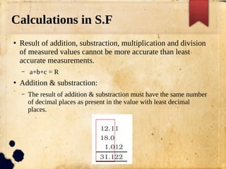 Calculations in S.F
●
Result of addition, substraction, multiplication and division
of measured values cannot be more accurate than least
accurate measurements.
– a+b+c = R
●
Addition & substraction:
– The result of addition & substraction must have the same number
of decimal places as present in the value with least decimal
places.
 