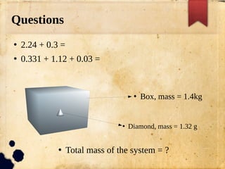 Questions
●
2.24 + 0.3 =
●
0.331 + 1.12 + 0.03 =
●
Box, mass = 1.4kg
●
Diamond, mass = 1.32 g
●
Total mass of the system = ?
 