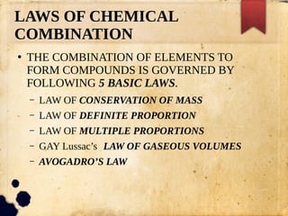 LAWS OF CHEMICAL
COMBINATION
●
THE COMBINATION OF ELEMENTS TO
FORM COMPOUNDS IS GOVERNED BY
FOLLOWING 5 BASIC LAWS.
– LAW OF CONSERVATION OF MASS
– LAW OF DEFINITE PROPORTION
– LAW OF MULTIPLE PROPORTIONS
– GAY Lussac’s LAW OF GASEOUS VOLUMES
– AVOGADRO’S LAW
 