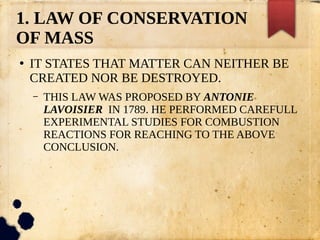 1. LAW OF CONSERVATION
OF MASS
●
IT STATES THAT MATTER CAN NEITHER BE
CREATED NOR BE DESTROYED.
– THIS LAW WAS PROPOSED BY ANTONIE
LAVOISIER IN 1789. HE PERFORMED CAREFULL
EXPERIMENTAL STUDIES FOR COMBUSTION
REACTIONS FOR REACHING TO THE ABOVE
CONCLUSION.
 