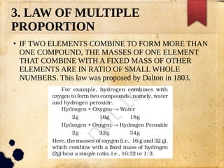 3. LAW OF MULTIPLE
PROPORTION
●
IF TWO ELEMENTS COMBINE TO FORM MORE THAN
ONE COMPOUND, THE MASSES OF ONE ELEMENT
THAT COMBINE WITH A FIXED MASS OF OTHER
ELEMENTS ARE IN RATIO OF SMALL WHOLE
NUMBERS. This law was proposed by Dalton in 1803.
 