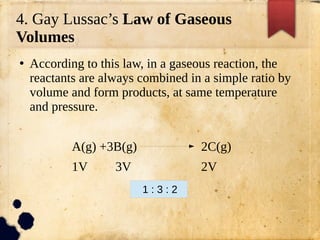 4. Gay Lussac’s Law of Gaseous
Volumes
●
According to this law, in a gaseous reaction, the
reactants are always combined in a simple ratio by
volume and form products, at same temperature
and pressure.
A(g) +3B(g) 2C(g)
1V 3V 2V
1 : 3 : 2
 