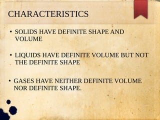 CHARACTERISTICS
●
SOLIDS HAVE DEFINITE SHAPE AND
VOLUME
●
LIQUIDS HAVE DEFINITE VOLUME BUT NOT
THE DEFINITE SHAPE
●
GASES HAVE NEITHER DEFINITE VOLUME
NOR DEFINITE SHAPE.
 