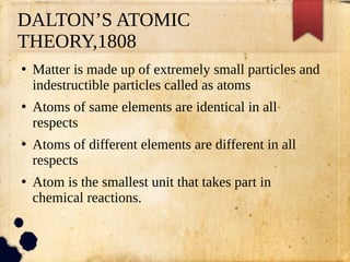 DALTON’S ATOMIC
THEORY,1808
●
Matter is made up of extremely small particles and
indestructible particles called as atoms
●
Atoms of same elements are identical in all
respects
●
Atoms of different elements are different in all
respects
●
Atom is the smallest unit that takes part in
chemical reactions.
 
