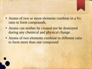 ●
Atoms of two or more elements combine in a fix
ratio to form compounds.
●
Atoms can neither be created nor be destroyed
during any chemical and physical change.
●
Atoms of two elements combine in different ratio
to form more than one compound
 