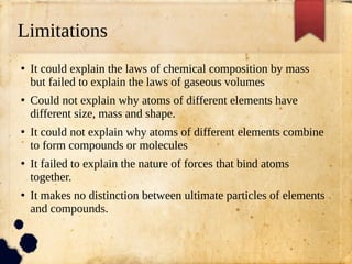 Limitations
●
It could explain the laws of chemical composition by mass
but failed to explain the laws of gaseous volumes
●
Could not explain why atoms of different elements have
different size, mass and shape.
●
It could not explain why atoms of different elements combine
to form compounds or molecules
●
It failed to explain the nature of forces that bind atoms
together.
●
It makes no distinction between ultimate particles of elements
and compounds.
 