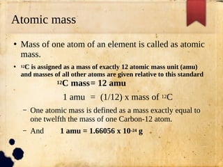 Atomic mass
●
Mass of one atom of an element is called as atomic
mass.
● 12C is assigned as a mass of exactly 12 atomic mass unit (amu)
and masses of all other atoms are given relative to this standard
12C mass= 12 amu
1 amu = (1/12) x mass of 12C
– One atomic mass is defined as a mass exactly equal to
one twelfth the mass of one Carbon-12 atom.
– And 1 amu = 1.66056 x 10-24 g
 