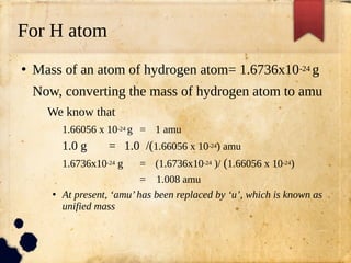 For H atom
●
Mass of an atom of hydrogen atom= 1.6736x10-24 g
Now, converting the mass of hydrogen atom to amu
We know that
1.66056 x 10-24 g = 1 amu
1.0 g = 1.0 /(1.66056 x 10-24) amu
1.6736x10-24 g = (1.6736x10-24 )/ (1.66056 x 10-24)
= 1.008 amu
●
At present, ‘amu’has been replaced by ‘u’, which is known as
unified mass
 
