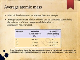 Average atomic mass
●
Most of the elements exist as more than one isotope.
●
Average atomic mass of that element can be computed considering
the existance of these isotopes and their relative
abundance( %occurance).
From the above data, the average atomic mass of carbon will come out to be:
(0.98892) (12 u) + (0.01108) (13.00335 u) + (2 × 10 –12 ) (14.00317 u) = 12.011 u
 