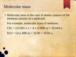Molecular mass
●
Molecular mass is the sum of atomic masses of the
elements present in a molecule.
For example, molecular mass of methane,
CH4 = (12.001 u ) + 4 x (1.008 u) = 16.043 u
H2O = (2x1.008 u) + 16.00 = 18.02 u
 