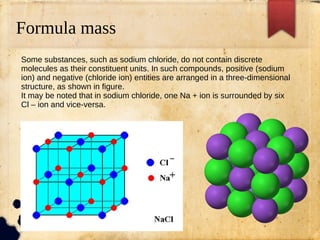 Formula mass
Some substances, such as sodium chloride, do not contain discrete
molecules as their constituent units. In such compounds, positive (sodium
ion) and negative (chloride ion) entities are arranged in a three-dimensional
structure, as shown in figure.
It may be noted that in sodium chloride, one Na + ion is surrounded by six
Cl – ion and vice-versa.
 