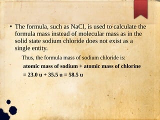 ●
The formula, such as NaCl, is used to calculate the
formula mass instead of molecular mass as in the
solid state sodium chloride does not exist as a
single entity.
Thus, the formula mass of sodium chloride is:
atomic mass of sodium + atomic mass of chlorine
= 23.0 u + 35.5 u = 58.5 u
 