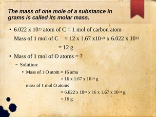 ●
6.022 x 1023 atom of C = 1 mol of carbon atom
Mass of 1 mol of C = 12 x 1.67 x10-24 x 6.022 x 1023
= 12 g
●
Mass of 1 mol of O atoms = ?
– Solution:
●
Mass of 1 O atom = 16 amu
= 16 x 1.67 x 10-24 g
mass of 1 mol O atoms
= 6.022 x 1023 x 16 x 1.67 x 10-24 g
= 16 g
The mass of one mole of a substance in
grams is called its molar mass.
 