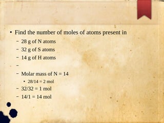 ●
Find the number of moles of atoms present in
– 28 g of N atoms
– 32 g of S atoms
– 14 g of H atoms
–
– Molar mass of N = 14
●
28/14 = 2 mol
– 32/32 = 1 mol
– 14/1 = 14 mol
 