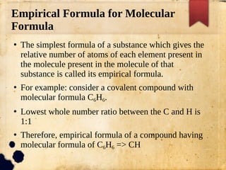 Empirical Formula for Molecular
Formula
●
The simplest formula of a substance which gives the
relative number of atoms of each element present in
the molecule present in the molecule of that
substance is called its empirical formula.
●
For example: consider a covalent compound with
molecular formula C6H6.
●
Lowest whole number ratio between the C and H is
1:1
●
Therefore, empirical formula of a compound having
molecular formula of C6H6 => CH
 